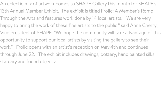 An eclectic mix of artwork comes to SHAPE Gallery this month for SHAPE’s 13th Annual Member Exhibit. The exhibit is titled Frolic: A Member’s Romp Through the Arts and features work done by 14 local artists. “We are very happy to bring the work of these fine artists to the public,” said Anne Cherry, Vice President of SHAPE. “We hope the community will take advantage of this opportunity to support our local artists by visiting the gallery to see their work.” Frolic opens with an artist’s reception on May 4th and continues through June 22. The exhibit includes drawings, pottery, hand painted silks, statuary and found object art.